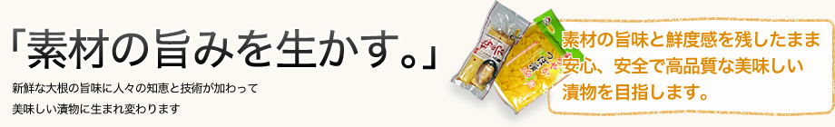 「素材の旨みを生かす。」新鮮な大根の旨味に人々の知恵と技術が加わって美味しい漬物に生まれ変わります 素材の旨味と鮮度感を残したまま安心、安全で高品質な美味しい漬物を目指します。